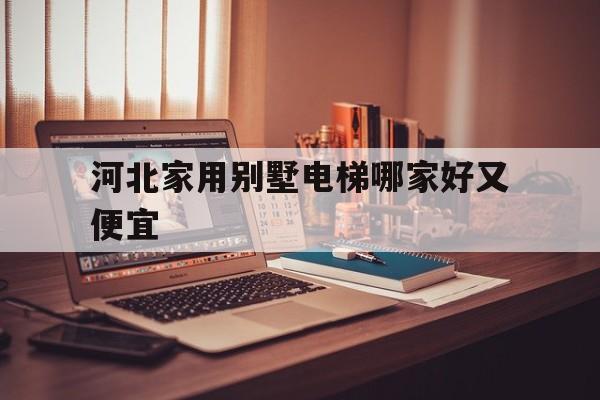 河北家用別墅電梯哪家好又便宜(河北家用別墅電梯哪家好又便宜又實惠)