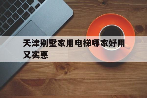 天津別墅家用電梯哪家好用又實(shí)惠(天津家用電梯公司)