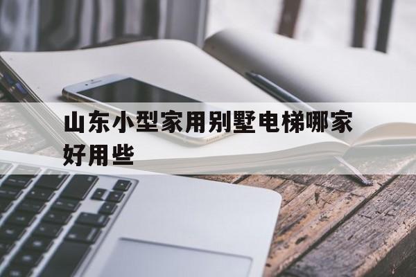 山東小型家用別墅電梯哪家好用些(山東小型家用別墅電梯哪家好用些呢)
