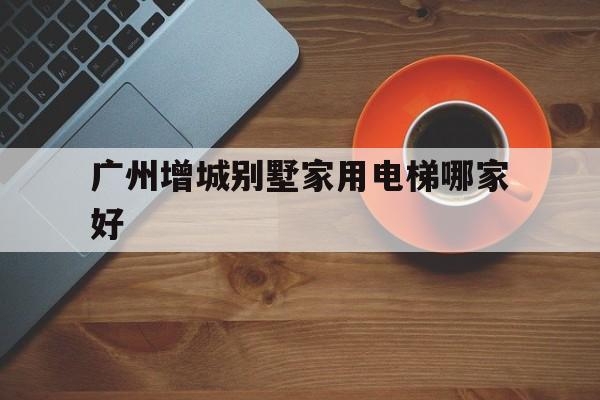 廣州增城別墅家用電梯哪家好(廣州增城別墅房價多少)