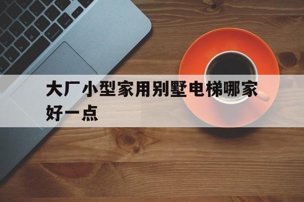 大廠小型家用別墅電梯哪家好一點(大廠小型家用別墅電梯哪家好一點呢)