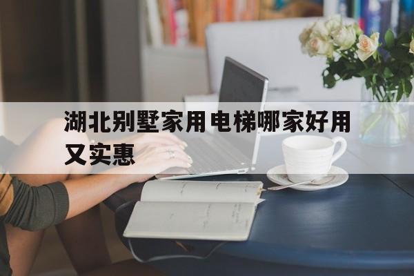 湖北別墅家用電梯哪家好用又實惠(武漢別墅電梯品牌)