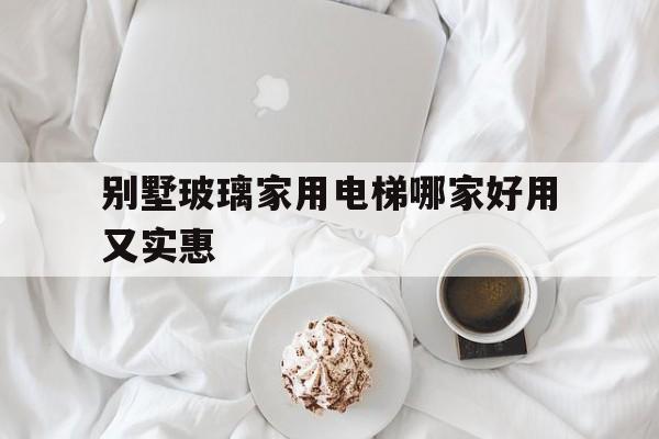 別墅玻璃家用電梯哪家好用又實惠(別墅玻璃家用電梯哪家好用又實惠耐用)