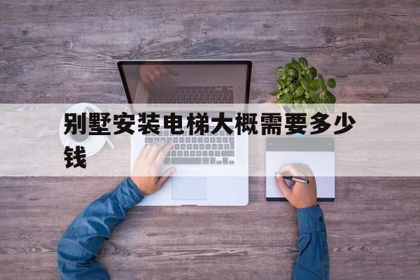 別墅安裝電梯大概需要多少錢(別墅安裝電梯大概需要多少錢一個)