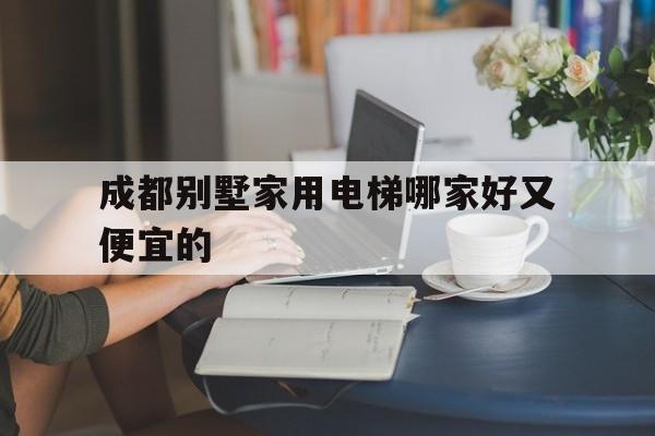 成都別墅家用電梯哪家好又便宜的(成都最貴的電梯公寓)
