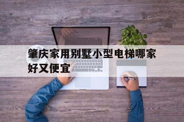肇慶家用別墅小型電梯哪家好又便宜(肇慶家用別墅小型電梯哪家好又便宜又實惠)