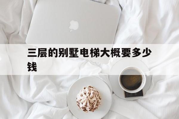 三層的別墅電梯大概要多少錢(三層別墅電梯價格一般為多少)