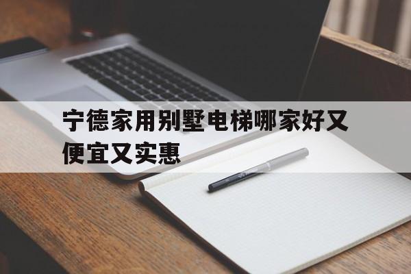 寧德家用別墅電梯哪家好又便宜又實惠(寧德市別墅新樓盤)
