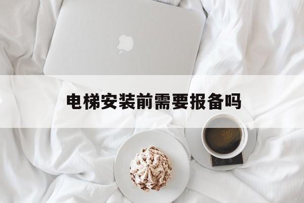 電梯安裝前需要報備嗎(電梯安裝需要向安監報備嗎)