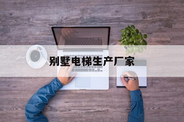 別墅電梯生產廠家(國內別墅電梯品牌排行榜前十名)