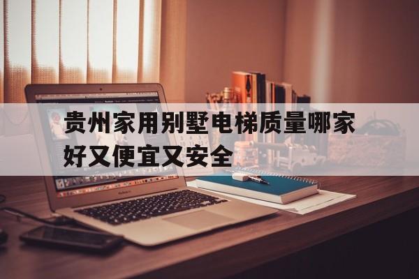 貴州家用別墅電梯質量哪家好又便宜又安全(貴州家用別墅電梯質量哪家好又便宜又安全的)