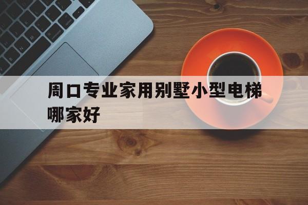 周口專業家用別墅小型電梯哪家好(周口市有幾家電梯)