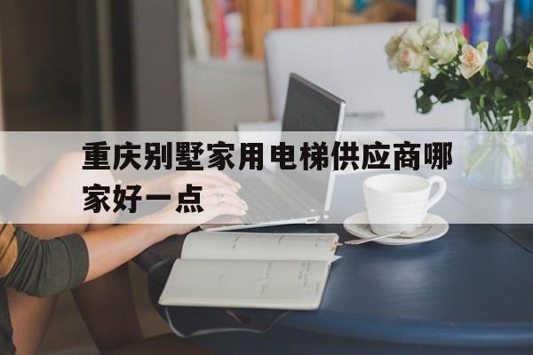 重慶別墅家用電梯供應商哪家好一點(重慶家用電梯生產廠家)