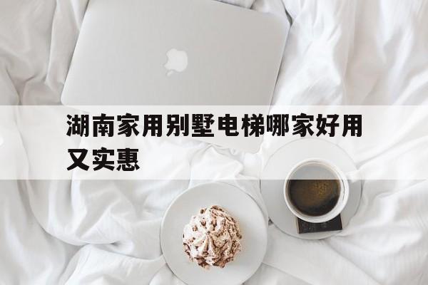 湖南家用別墅電梯哪家好用又實惠(湖南電梯品牌排行榜前十名)