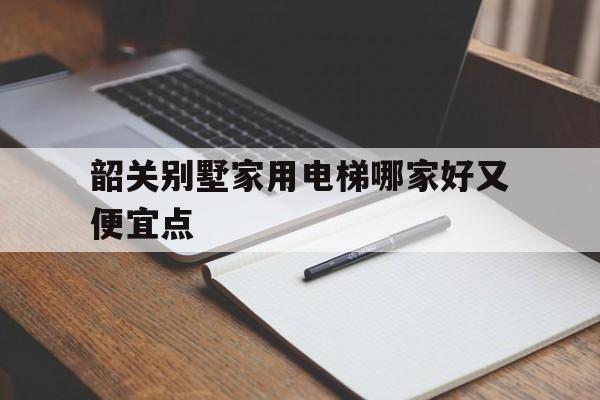 韶關別墅家用電梯哪家好又便宜點(韶關別墅區有哪些地方)