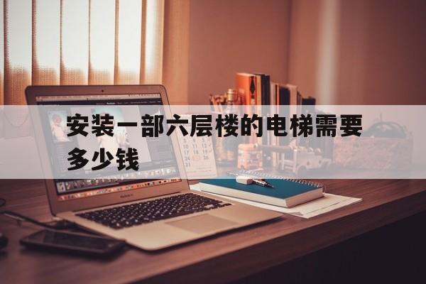安裝一部六層樓的電梯需要多少錢(安裝一個六樓的電梯大概多少錢)