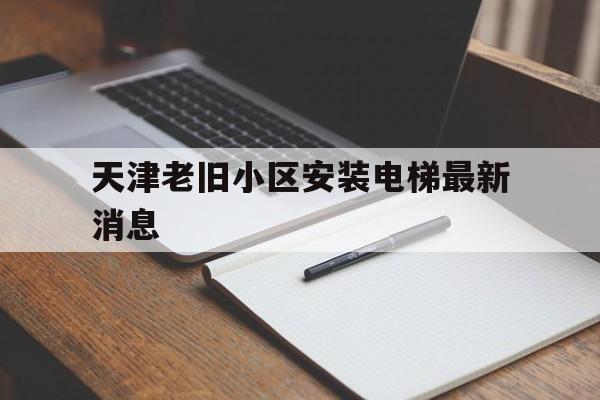 天津老舊小區安裝電梯最新消息(天津老舊小區加裝電梯國家最新政策2020年)
