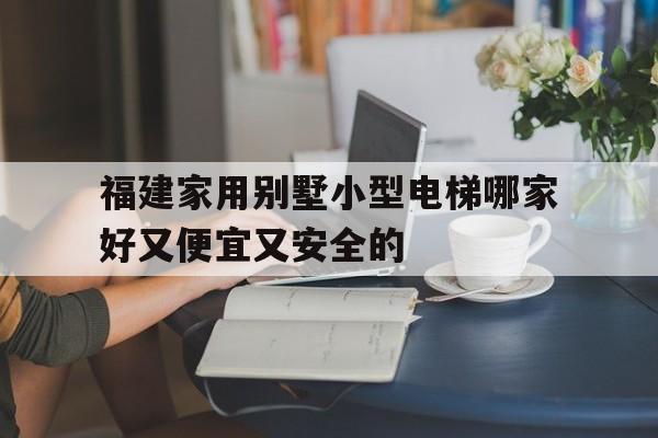 福建家用別墅小型電梯哪家好又便宜又安全的(福州家用電梯)