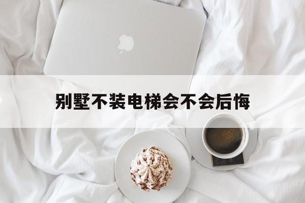 別墅不裝電梯會不會后悔(別墅不裝電梯會不會后悔呢)