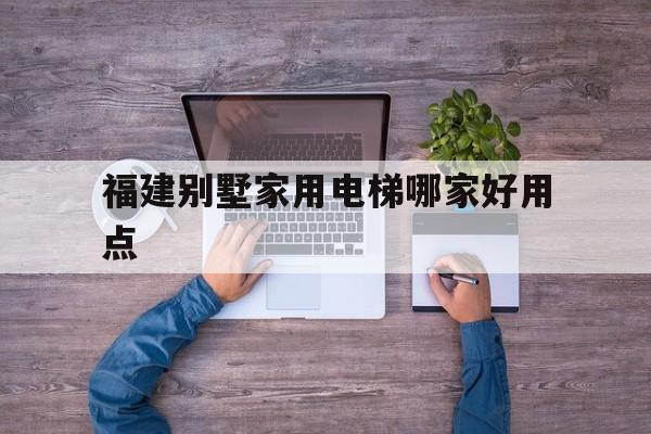 福建別墅家用電梯哪家好用點(福建有生產電梯廠嗎)