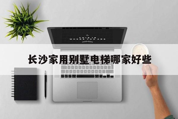 長沙家用別墅電梯哪家好些(長沙家用別墅電梯哪家好些呢)