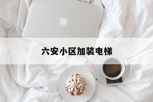 六安小區加裝電梯(六安小區加裝電梯費用收據)