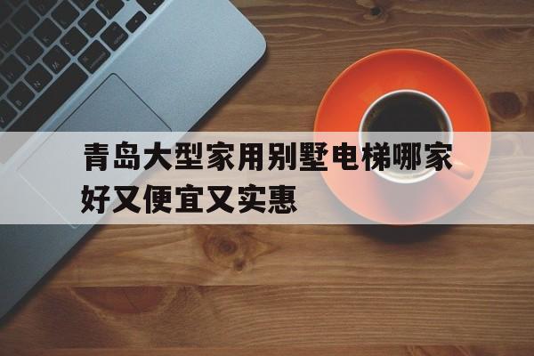 青島大型家用別墅電梯哪家好又便宜又實(shí)惠(青島大型家用別墅電梯哪家好又便宜又實(shí)惠的)