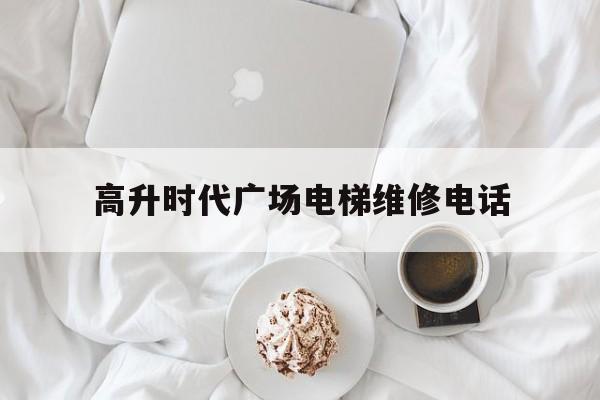 高升時代廣場電梯維修電話(高升時代廣場物業電話)