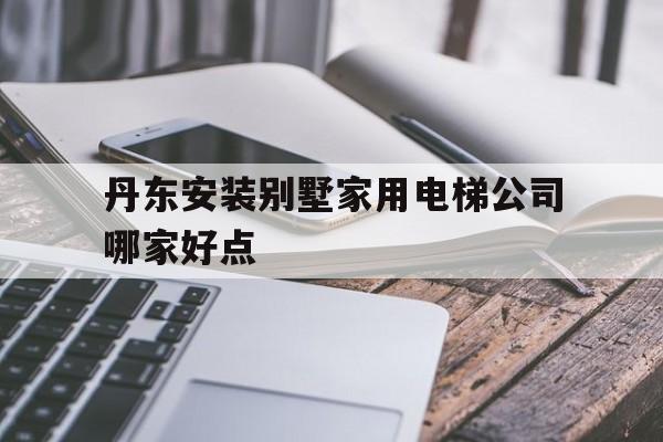 丹東安裝別墅家用電梯公司哪家好點(丹東安裝別墅家用電梯公司哪家好點呢)