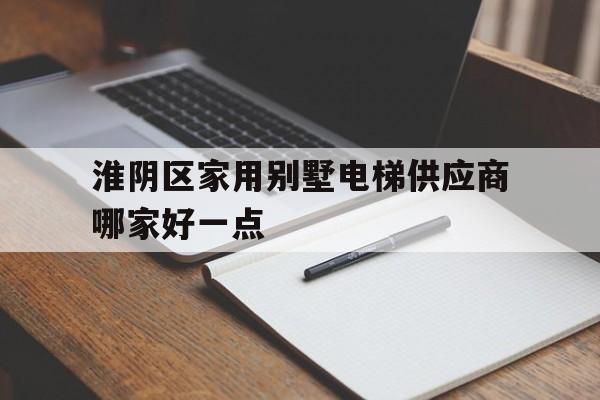 淮陰區家用別墅電梯供應商哪家好一點(江蘇省淮安市淮陰區多層樓房要裝電梯嗎)