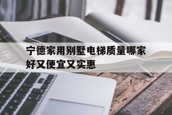 寧德家用別墅電梯質量哪家好又便宜又實惠(寧德家用別墅電梯質量哪家好又便宜又實惠的)