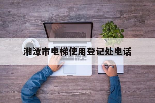 湘潭市電梯使用登記處電話(湘潭電梯廠家有哪些)