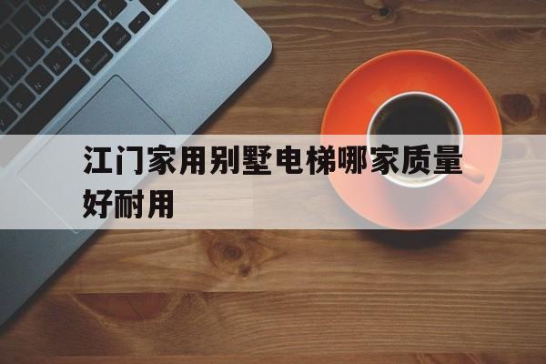 江門家用別墅電梯哪家質量好耐用(廣州家用電梯哪個廠家最好)