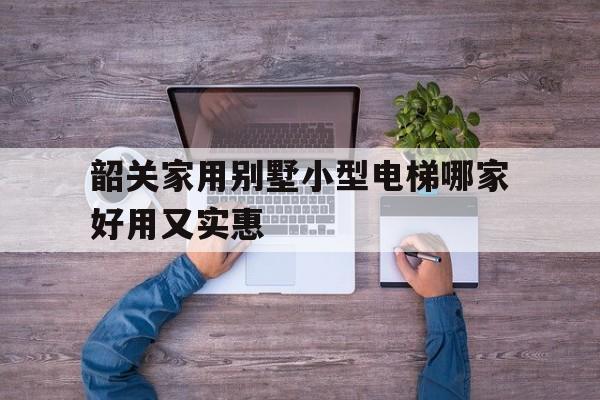 韶關家用別墅小型電梯哪家好用又實惠(韶關家用別墅小型電梯哪家好用又實惠的)