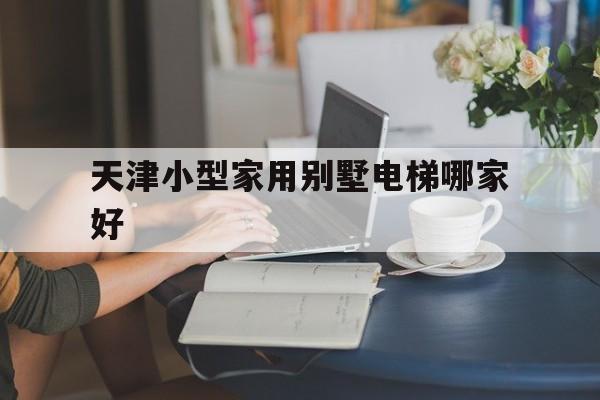 天津小型家用別墅電梯哪家好(天津家用電梯哪里有展示廳)