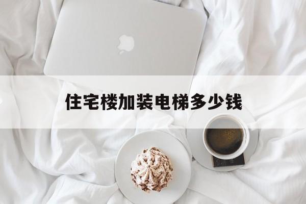 住宅樓加裝電梯多少錢(居民樓加裝電梯的價格是多少?)
