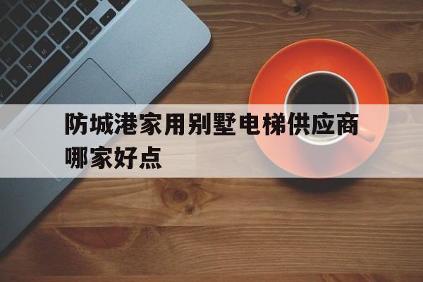 防城港家用別墅電梯供應(yīng)商哪家好點(diǎn)(廣西防城港別墅樓盤)