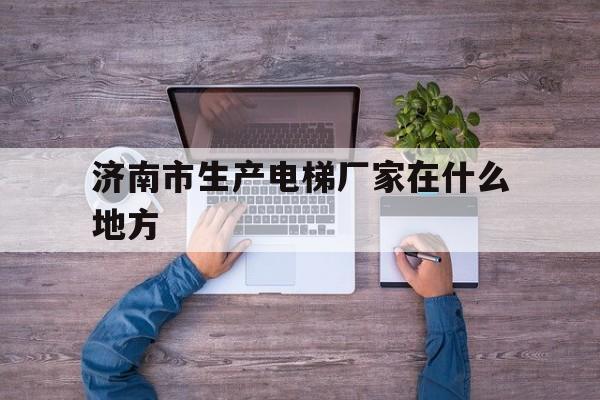 濟南市生產電梯廠家在什么地方(濟南市電梯廠家前十名)