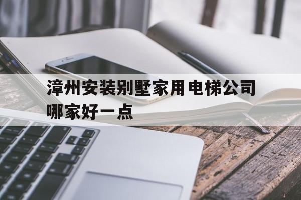 漳州安裝別墅家用電梯公司哪家好一點(漳州安裝別墅家用電梯公司哪家好一點呢)