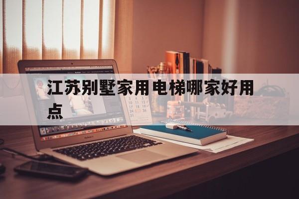江蘇別墅家用電梯哪家好用點(江蘇別墅家用電梯哪家好用點呢)