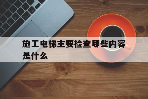 施工電梯主要檢查哪些內容是什么(施工電梯報什么部門驗收)