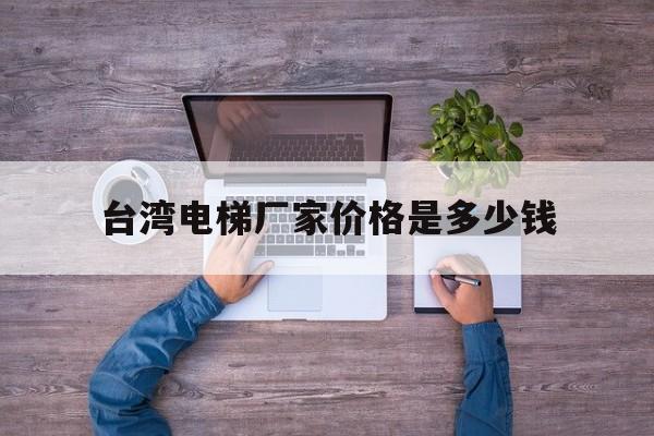 臺灣電梯廠家價格是多少錢(臺灣電梯品牌)