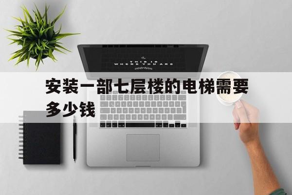 安裝一部七層樓的電梯需要多少錢(裝個七層電梯要多少錢)