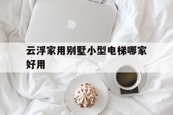 云浮家用別墅小型電梯哪家好用(廣東別墅電梯生產廠家名錄)