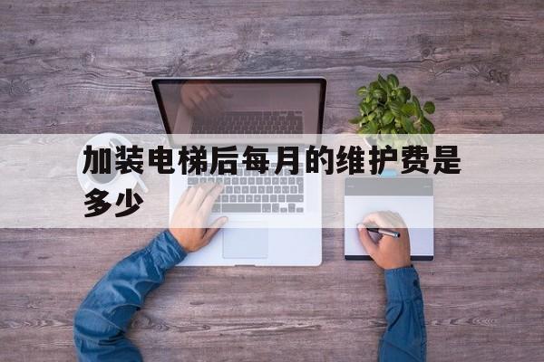 加裝電梯后每月的維護費是多少(加裝電梯每月的費用怎么出)
