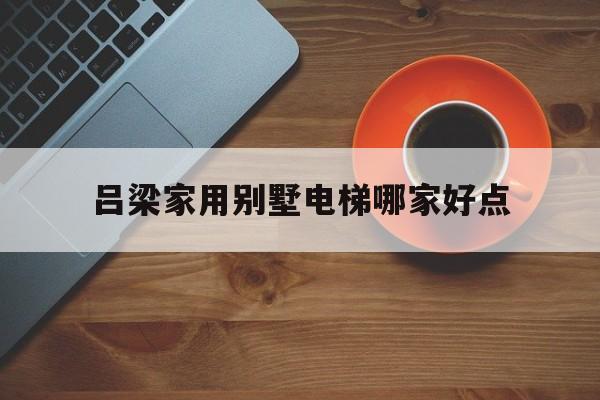 呂梁家用別墅電梯哪家好點(呂梁風(fēng)景區(qū)別墅)