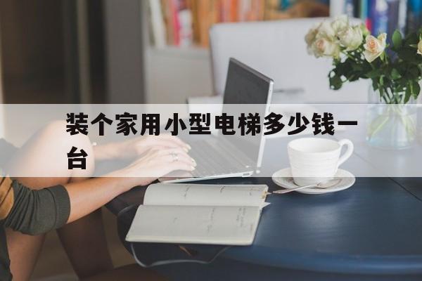 裝個(gè)家用小型電梯多少錢一臺(tái)(家里裝個(gè)小型電梯現(xiàn)在大概要多少錢)