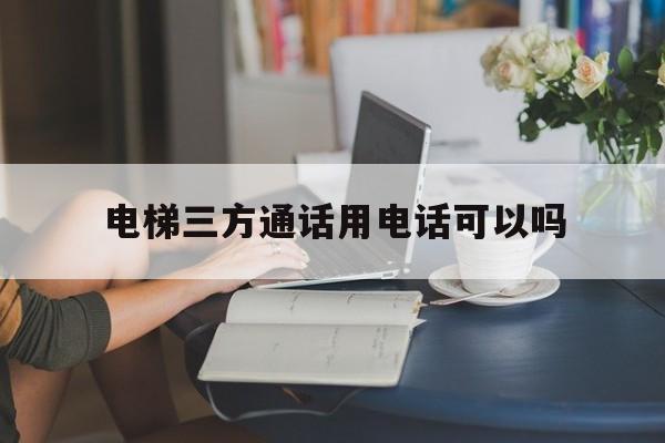 電梯三方通話用電話可以嗎(電梯三方通話無效怎么處罰)