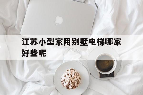 江蘇小型家用別墅電梯哪家好些呢(江蘇小型家用別墅電梯哪家好些呢知乎)