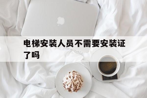 電梯安裝人員不需要安裝證了嗎(電梯安裝人員不需要安裝證了嗎現在)